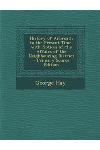 History of Arbroath to the Present Time, with Notices of the Affairs of the Neighbouring District - Primary Source Edition