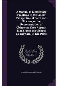 A Manual of Elementary Problems in the Linear Perspective of Form and Shadow; Or the Representation of Objects as They Appear, Made from the Objects as They Are. in Two Parts