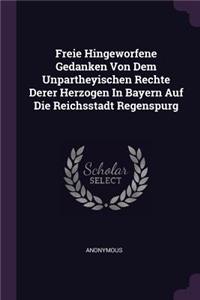 Freie Hingeworfene Gedanken Von Dem Unpartheyischen Rechte Derer Herzogen In Bayern Auf Die Reichsstadt Regenspurg