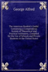 American Student's Guide: Containing a Compendious System of Theoretical and Practical Arithmetic, Compiled for the Use of Schools and Private Students in the United States