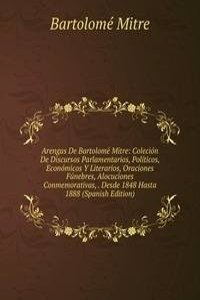 Arengas De Bartolome Mitre: Colecion De Discursos Parlamentarios, Politicos, Economicos Y Literarios, Oraciones Funebres, Alocuciones Conmemorativas, . Desde 1848 Hasta 1888 (Spanish Edition)