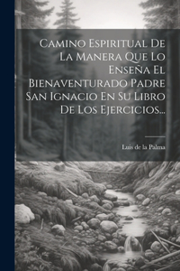 Camino Espiritual De La Manera Que Lo Enseña El Bienaventurado Padre San Ignacio En Su Libro De Los Ejercicios...