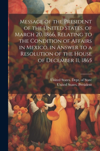 Message of the President of the United States, of March 20, 1866, Relating to the Condition of Affairs in Mexico, in Answer to a Resolution of the House of December 11, 1865