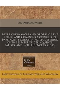 More Ordinances and Orders of the Lords and Commons Assembled in Parliament Concerning Sequestring of the Estates of Delinquents, Papists, and Intelligencers. (1646)