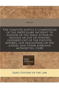 The Complete Justice a Compendium of the Particulars Incident to Iustices of the Peace, Either in Sessions or Out of Sessions: Gathered Out of the Statutes, Reports, Late Resolutions of the Judges, and Other Approved Authorities. (1638)