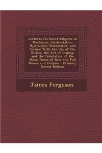 Lectures on Select Subjects in Mechanics, Hydrostatics, Hydraulics, Pneumatics, and Optics