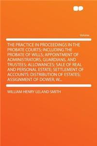 The Practice in Proceedings in the Probate Courts; Including the Probate of Wills; Appointment of Administrators, Guardians, and Trustees; Allowances; Sale of Real and Personal Estate; Settlement of Accounts; Distribution of Estates; Assignment of