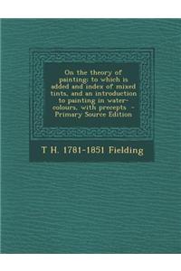 On the Theory of Painting; To Which Is Added and Index of Mixed Tints, and an Introduction to Painting in Water-Colours, with Precepts