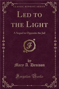 Led to the Light: A Sequel to Opposite the Jail (Classic Reprint)