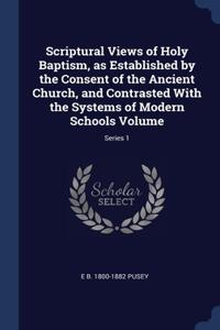 Scriptural Views of Holy Baptism, as Established by the Consent of the Ancient Church, and Contrasted With the Systems of Modern Schools Volume; Series 1