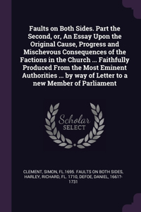 Faults on Both Sides. Part the Second, or, An Essay Upon the Original Cause, Progress and Mischevous Consequences of the Factions in the Church ... Faithfully Produced From the Most Eminent Authorities ... by way of Letter to a new Member of Parlia