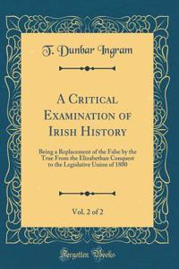 A Critical Examination of Irish History, Vol. 2 of 2: Being a Replacement of the False by the True from the Elizabethan Conquest to the Legislative Union of 1800 (Classic Reprint)