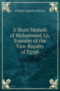 Short Memoir of Mohammed Ali, Founder of the Vice-Royalty of Egypt