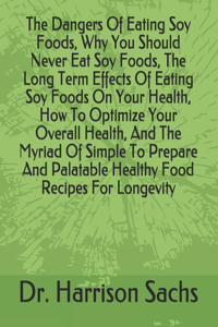 Dangers Of Eating Soy Foods, Why You Should Never Eat Soy Foods, The Long Term Effects Of Eating Soy Foods On Your Health, How To Optimize Your Overall Health, And The Myriad Of Simple To Prepare And Palatable Healthy Food Recipes For Longevity