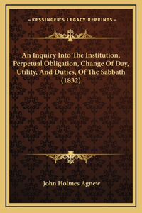 An Inquiry Into The Institution, Perpetual Obligation, Change Of Day, Utility, And Duties, Of The Sabbath (1832)