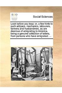 Look before you leap; or, a few hints to such artizans, mechanics, labourers, farmers and husbandmen, as are desirous of emigrating to America, being a genuine collection of letters, from persons who have emigrated; ...