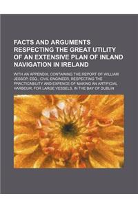 Facts and Arguments Respecting the Great Utility of an Extensive Plan of Inland Navigation in Ireland; With an Appendix, Containing the Report of Will
