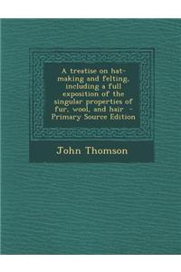A Treatise on Hat-Making and Felting, Including a Full Exposition of the Singular Properties of Fur, Wool, and Hair