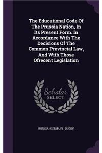 The Educational Code of the Prussia Nation, in Its Present Form. in Accordance with the Decisions of the Common Provincial Law, and with Those Ofrecent Legislation