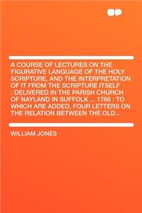 A Course of Lectures on the Figurative Language of the Holy Scripture, and the Interpretation of It from the Scripture Itself