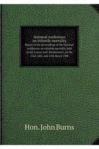 National Conference on Infantile Mortality Report of the Proceedings of the National Conference on Infantile Mortality Held in the Caxton Hall, Westminster, on the 23rd, 24th, and 25th March 1908