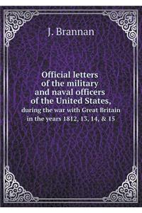 Official letters of the military and naval officers of the United States, during the war with Great Britain in the years 1812, 13, 14, & 15
