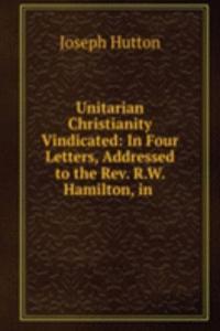 Unitarian Christianity Vindicated: In Four Letters, Addressed to the Rev. R.W. Hamilton, in .