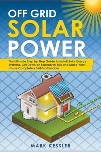 Off Grid Solar Power: The Ultimate Step by Step Guide to Install Solar Energy Systems. Cut Down on Expensive Bills and Make Your House Completely Self-Sustainable