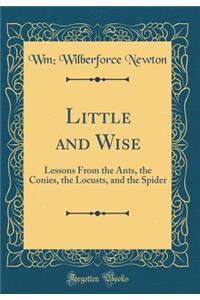 Little and Wise: Lessons From the Ants, the Conies, the Locusts, and the Spider (Classic Reprint)
