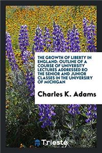 The Growth of Liberty in England: Outline of a Course of University Lectures addressed ro the senior and junior classes in the universiry of Michigan