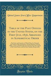 Table of the Post Offices in the United States, on the First July, 1836, Arranged in Alphabetical Order: The States and Counties in Which They Are Situated; The Names of the Postmasters; And the Distance of Each Office, as Far as Satisfactorily Asc