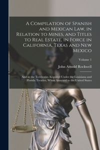 Compilation of Spanish and Mexican Law, in Relation to Mines, and Titles to Real Estate, in Force in California, Texas and New Mexico