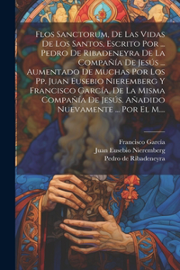 Flos Sanctorum, De Las Vidas De Los Santos, Escrito Por ... Pedro De Ribadeneyra De La Compañía De Jesús ... Aumentado De Muchas Por Los Pp. Juan Eusebio Nieremberg Y Francisco García, De La Misma Compañía De Jesús. Añadido Nuevamente ... Por El M.