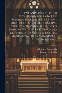 Pax Animæ, By St. Peter Alcantara [really By J. De Bonilla. Followed By] A Short Treatise Of The Three Principal Virtues And Vows Of Religious Persons, Written By F. Geronimo De Ferrara To A Lady [countess Maddalena Della Mirandola]. From An Engl