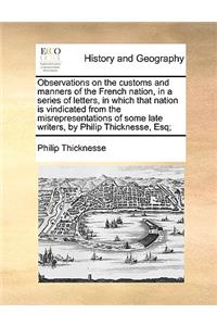 Observations on the Customs and Manners of the French Nation, in a Series of Letters, in Which That Nation Is Vindicated from the Misrepresentations of Some Late Writers, by Philip Thicknesse, Esq;