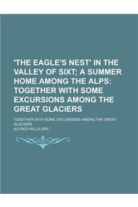 'The Eagle's Nest' in the Valley of Sixt; A Summer Home Among the Alps Together with Some Excursions Among the Great Glaciers. Together with Some Excu