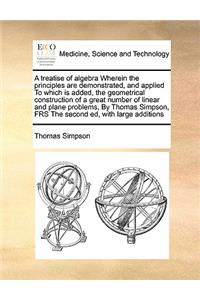 Treatise of Algebra Wherein the Principles Are Demonstrated, and Applied to Which Is Added, the Geometrical Construction of a Great Number of Linear and Plane Problems, by Thomas Simpson, Frs the Second Ed, with Large Additions