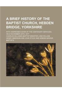 A Brief History of the Baptist Church, Hebden Bridge, Yorkshire; With Addresses Given at the Centenary Services, Held November 20th, 1877