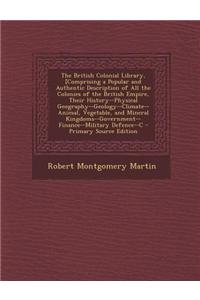 The British Colonial Library, [Comprising a Popular and Authentic Description of All the Colonies of the British Empire, Their History--Physical Geography--Geology--Climate--Animal, Vegetable, and Mineral Kingdoms--Government--Finance--Military Def