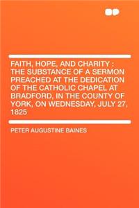 Faith, Hope, and Charity: The Substance of a Sermon Preached at the Dedication of the Catholic Chapel at Bradford, in the County of York, on Wednesday, July 27, 1825