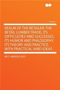 Realm of the Retailer; The Retail Lumber Trade, Its Difficulties and Successes, Its Humor and Philosophy, Its Theory and Practice, with Practical Yard Ideas