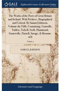 Works of the Poets of Great Britain and Ireland. With Prefaces, Biographical and Critical. By Samuel Johnson. Volume the Fifth. Containing, Granville, Yalden, Tickell, Swift, Hammond, Somerville, Parnell, Savage, & Broome. of 8; Volume 5