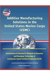 Additive Manufacturing Solutions in the United States Marine Corps (Usmc) - Examination of Alternative Methods of Extrusion and Emerging Technology of Continuous Liquid Interface Production (Clip)