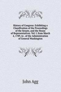 History of Congress: Exhibiting a Classification of the Proceedings of the Senate, and the House of Representatives. Vol. I. from March 4, 1789, to . of the Administration of General Washington