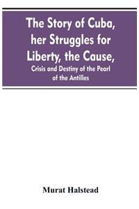 The story of Cuba, her struggles for liberty, the cause, crisis and destiny of the pearl of the Antilles