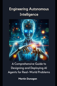 Engineering Autonomous Intelligence: A Comprehensive Guide to Designing and Deploying AI Agents for Real-World Problems