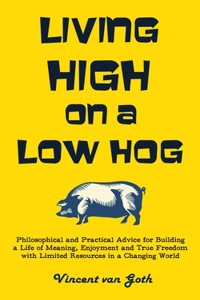 Living High on a Low Hog: Philosophical and Practical Advice for Building a Life of Meaning, Enjoyment and True Freedom with Limited Resources in a Changing World