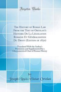 The History of Roman Law from the Text of Ortolan's Histoire de la LÃ©gislation Romaine Et GÃ©nÃ©ralisation Du Droit (Edition of 1870): Translated with the Author's Permission and Supplemented by a Chronometrical Chart of Roman History (Classic Rep
