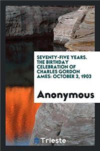 Seventy-five years. The Birthday Celebration of Charles Gordon Ames: October 3, 1903