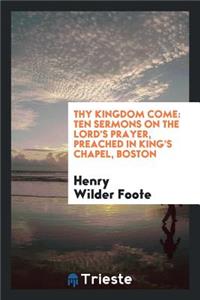 Thy Kingdom Come: Ten Sermons on the Lord's Prayer, Preached in King's Chapel, Boston